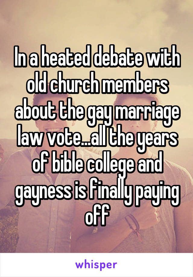 In a heated debate with old church members about the gay marriage law vote...all the years of bible college and gayness is finally paying off