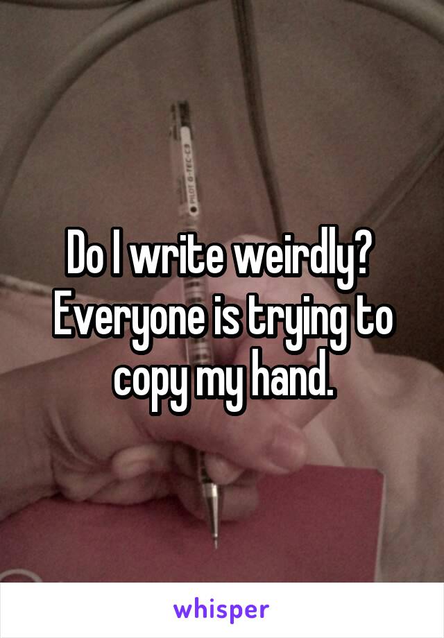 Do I write weirdly? 
Everyone is trying to copy my hand.