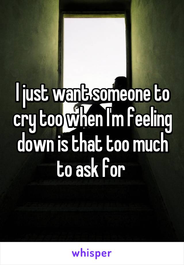 I just want someone to cry too when I'm feeling down is that too much to ask for 