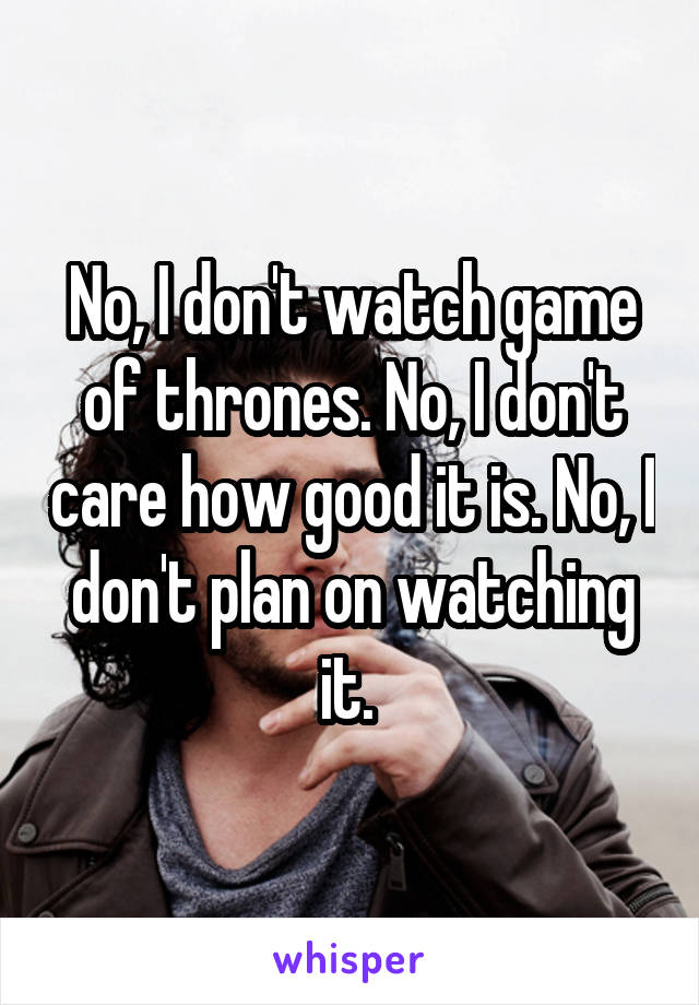 No, I don't watch game of thrones. No, I don't care how good it is. No, I don't plan on watching it. 