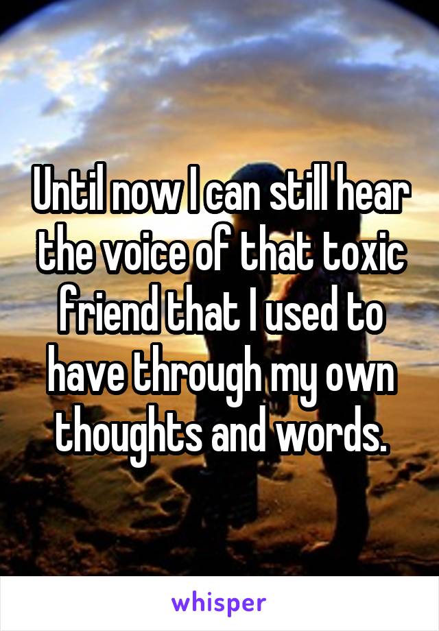 Until now I can still hear the voice of that toxic friend that I used to have through my own thoughts and words.