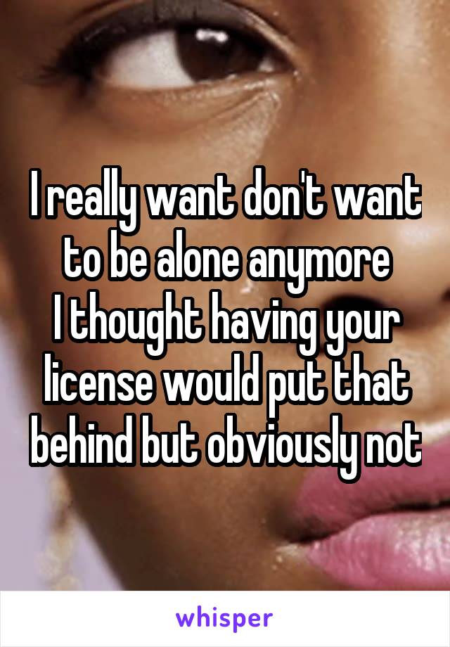 I really want don't want to be alone anymore
I thought having your license would put that behind but obviously not