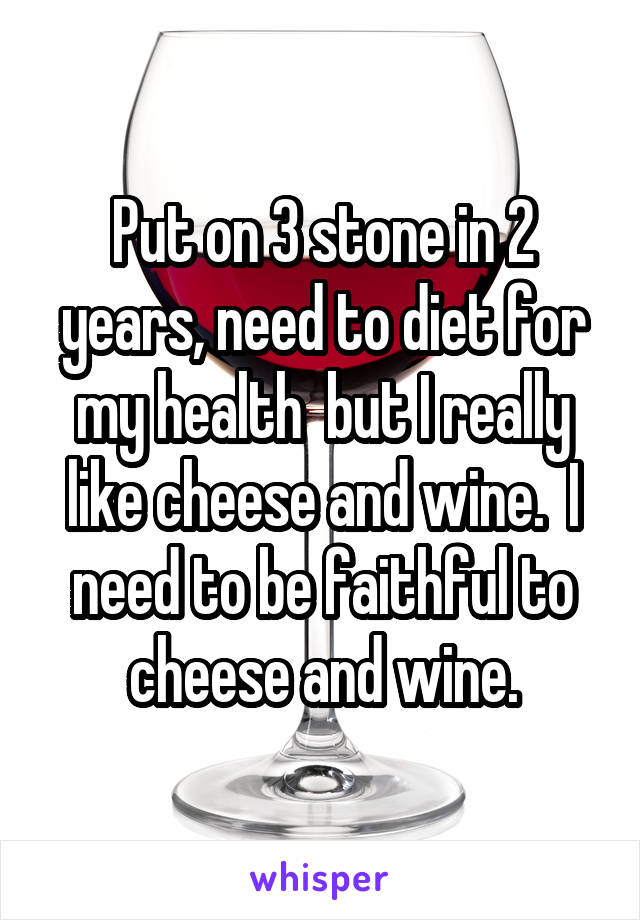 Put on 3 stone in 2 years, need to diet for my health  but I really like cheese and wine.  I need to be faithful to cheese and wine.