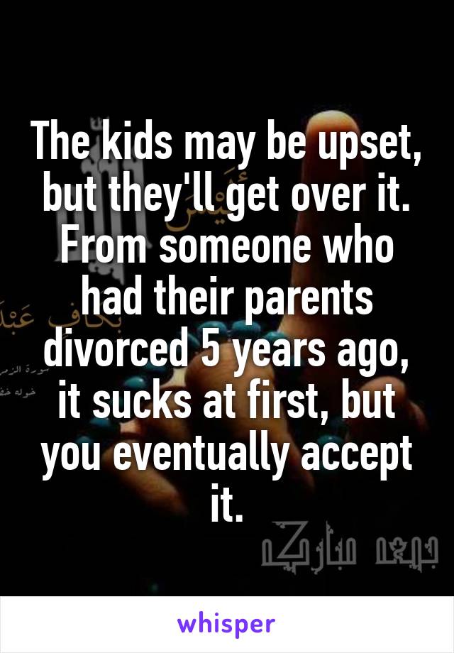 The kids may be upset, but they'll get over it. From someone who had their parents divorced 5 years ago, it sucks at first, but you eventually accept it.