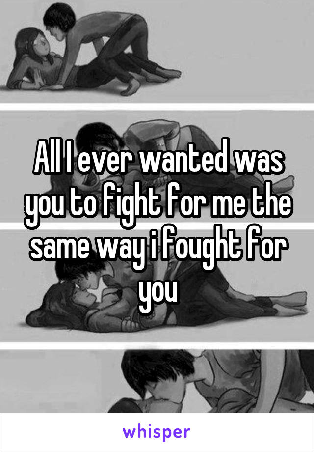 All I ever wanted was you to fight for me the same way i fought for you