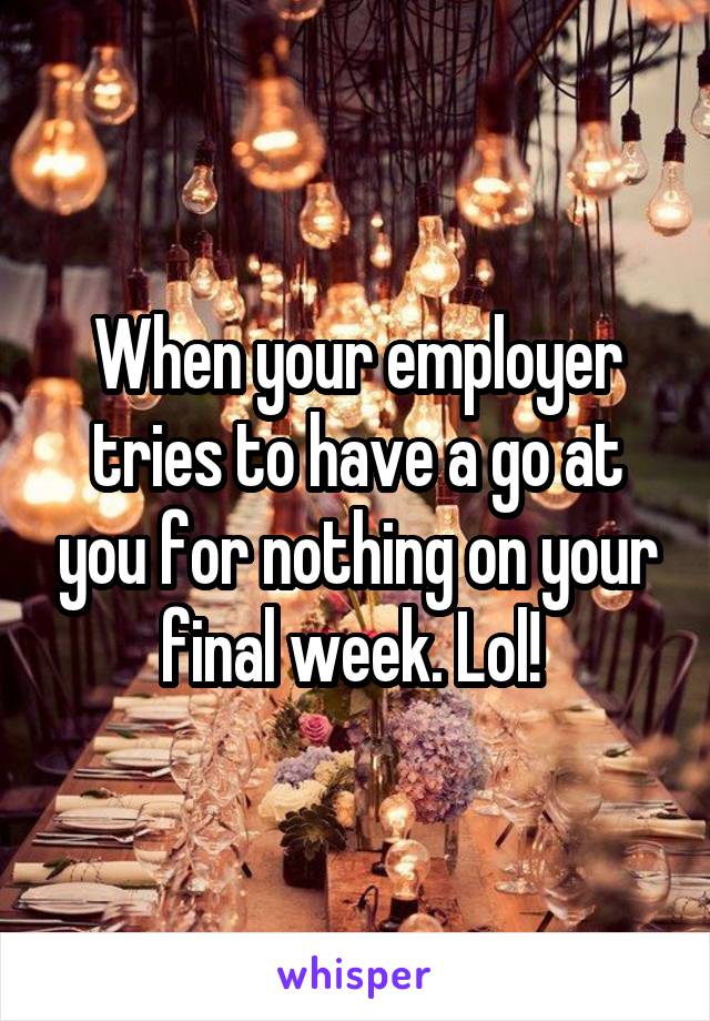 When your employer tries to have a go at you for nothing on your final week. Lol! 
