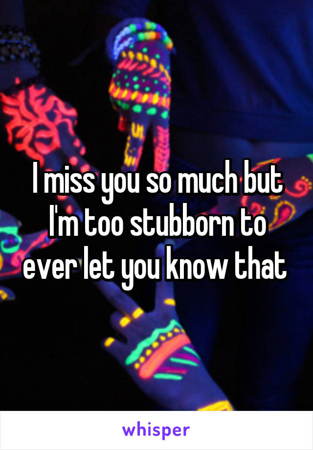 I miss you so much but I'm too stubborn to ever let you know that 