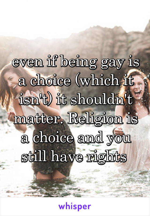 even if being gay is a choice (which it isn't) it shouldn't matter. Religion is a choice and you still have rights 