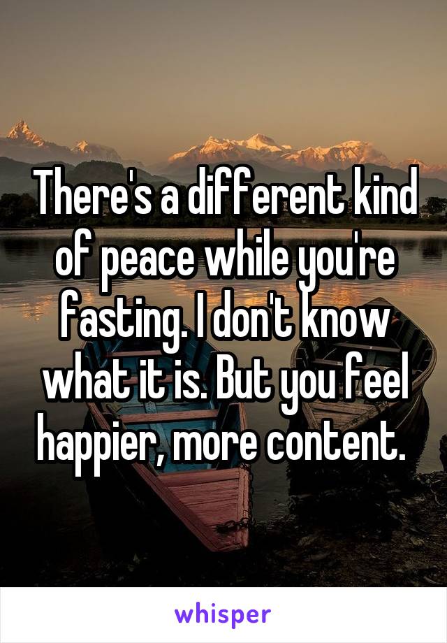 There's a different kind of peace while you're fasting. I don't know what it is. But you feel happier, more content. 