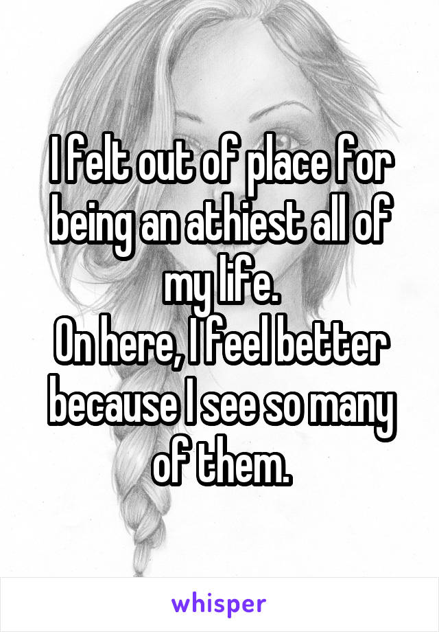 I felt out of place for being an athiest all of my life.
On here, I feel better because I see so many of them.