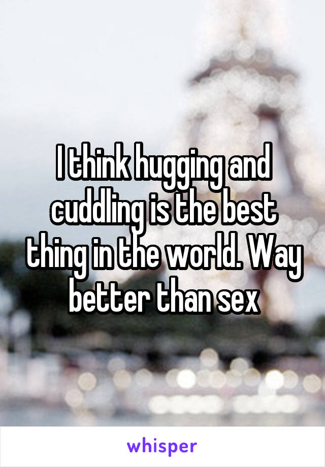 I think hugging and cuddling is the best thing in the world. Way better than sex