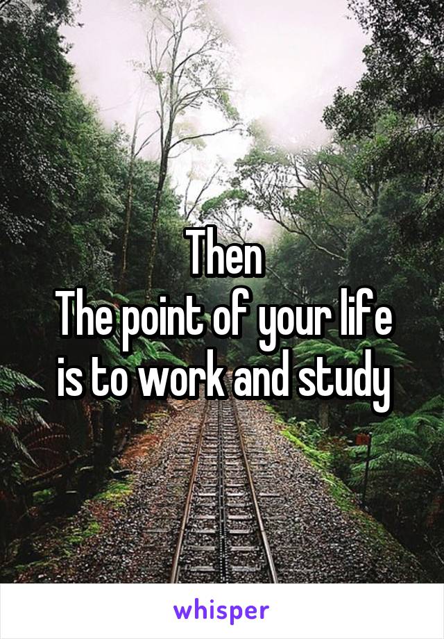 Then
The point of your life is to work and study