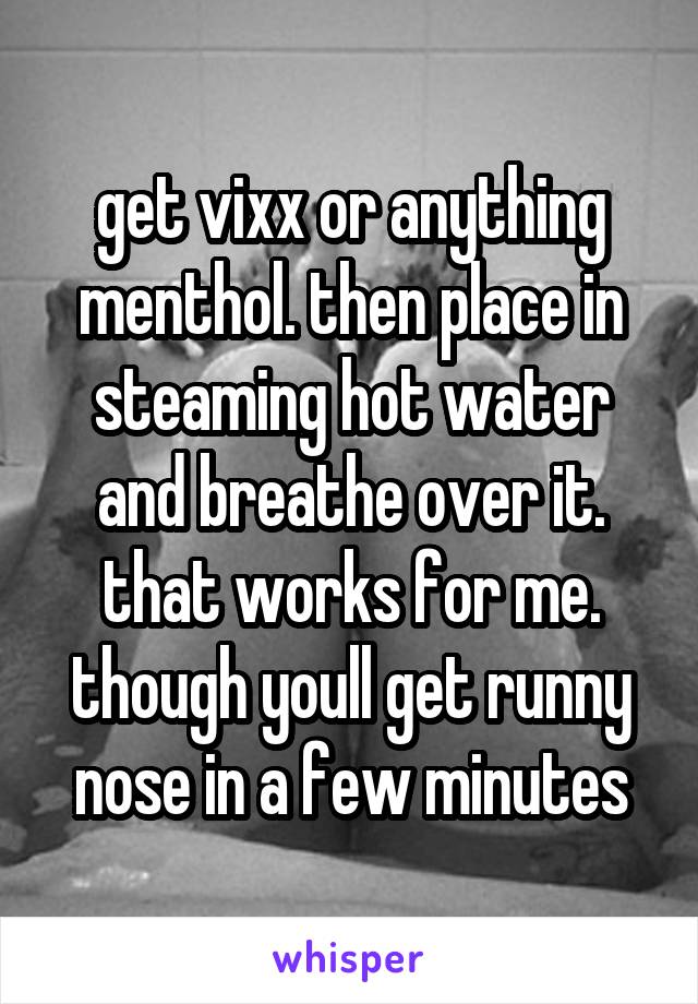 get vixx or anything menthol. then place in steaming hot water and breathe over it. that works for me. though youll get runny nose in a few minutes