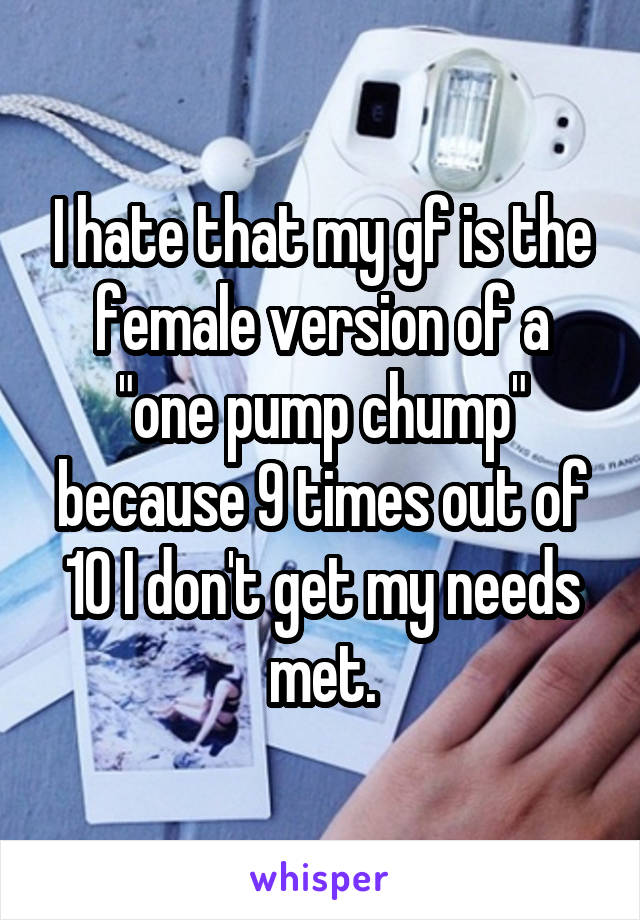 I hate that my gf is the female version of a "one pump chump" because 9 times out of 10 I don't get my needs met.