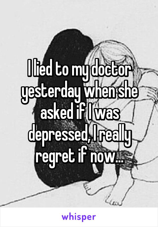 I lied to my doctor yesterday when she asked if I was depressed, I really regret if now...