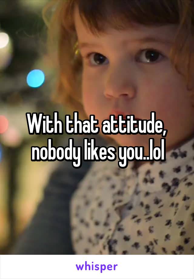 With that attitude,  nobody likes you..lol