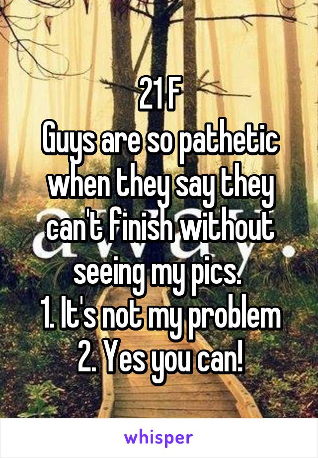 21 F
Guys are so pathetic when they say they can't finish without seeing my pics. 
1. It's not my problem
2. Yes you can!