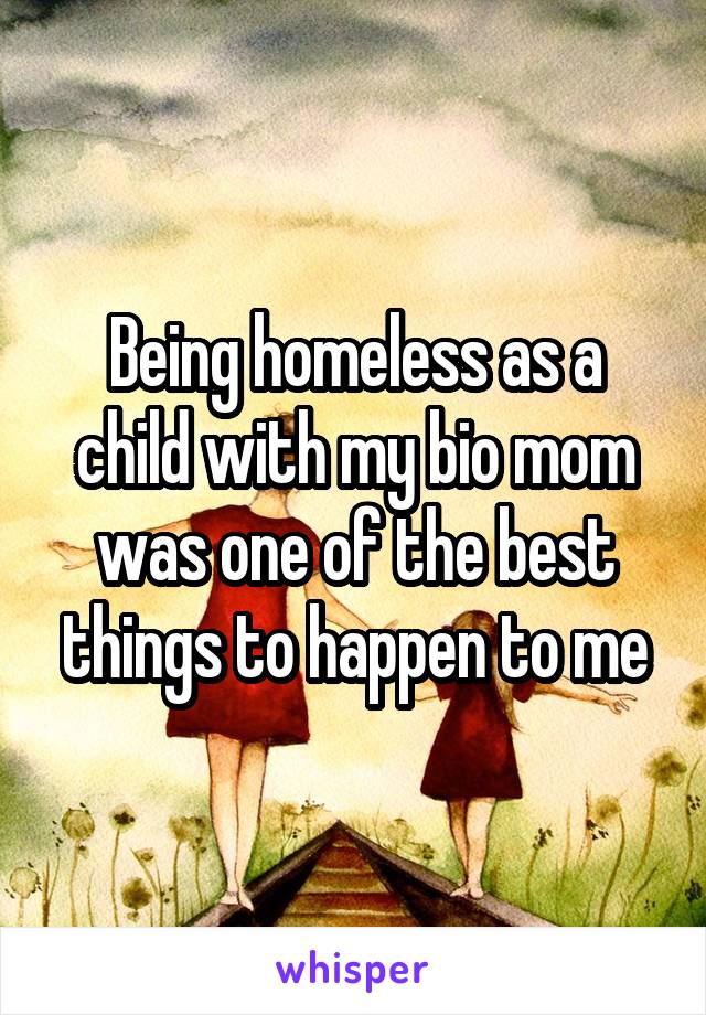 Being homeless as a child with my bio mom was one of the best things to happen to me