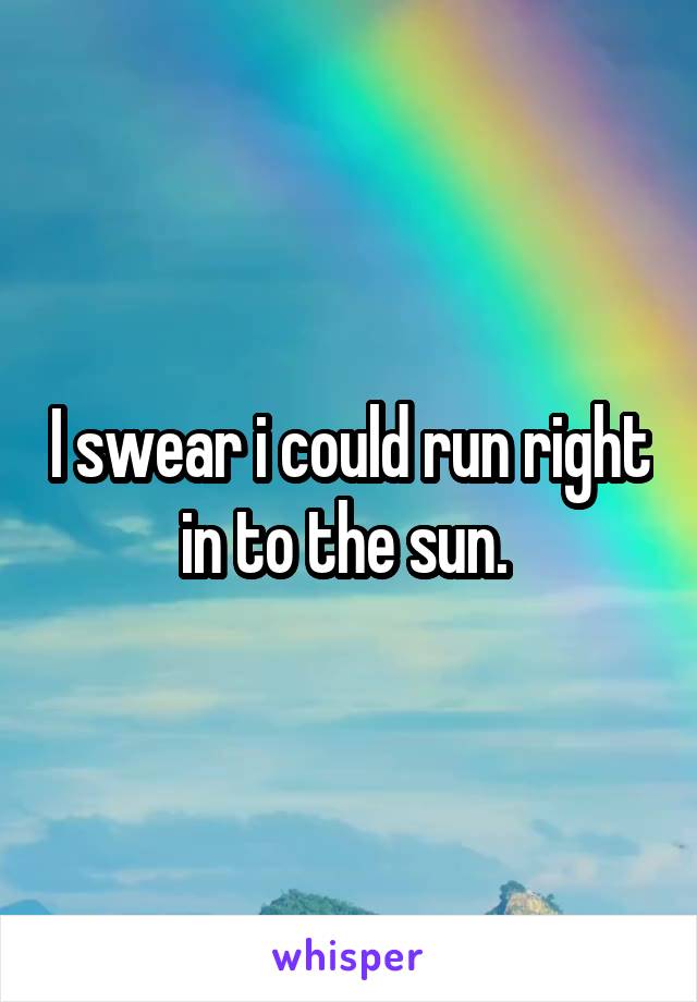 I swear i could run right in to the sun. 