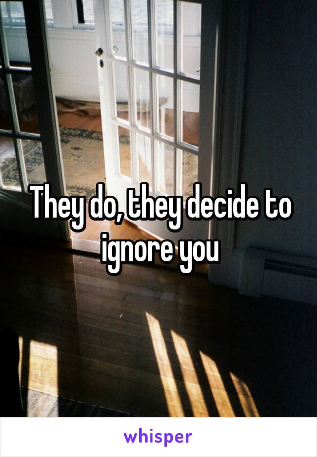 They do, they decide to ignore you