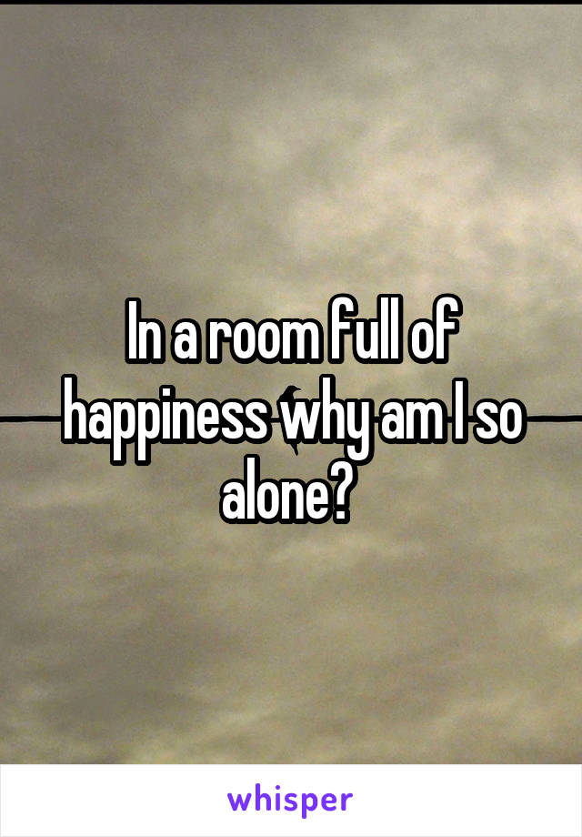In a room full of happiness why am I so alone? 