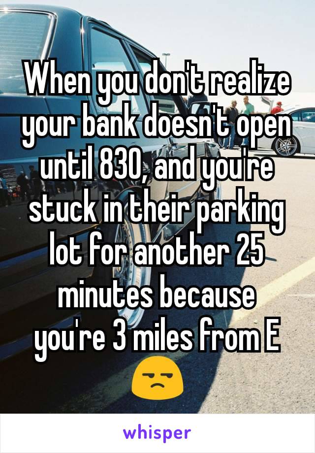 When you don't realize your bank doesn't open until 830, and you're stuck in their parking lot for another 25 minutes because you're 3 miles from E 😒
