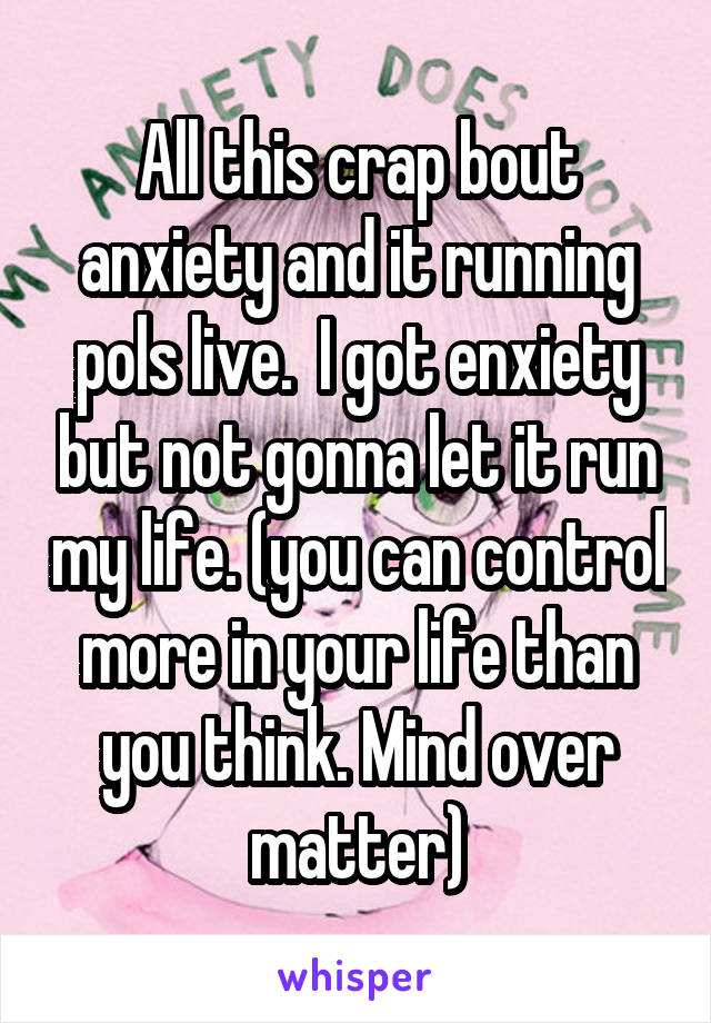 All this crap bout anxiety and it running pols live.  I got enxiety but not gonna let it run my life. (you can control more in your life than you think. Mind over matter)