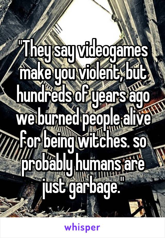 "They say videogames make you violent, but hundreds of years ago we burned people alive for being witches. so probably humans are just garbage."