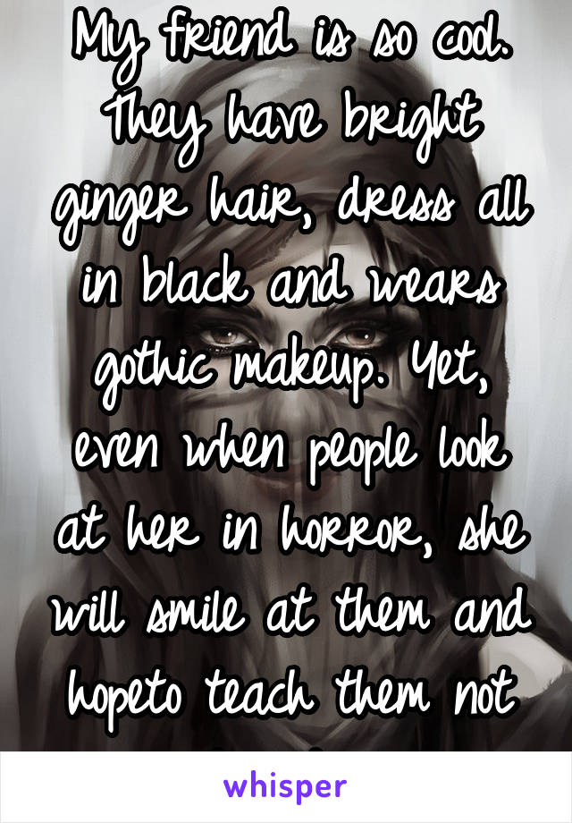 My friend is so cool. They have bright ginger hair, dress all in black and wears gothic makeup. Yet, even when people look at her in horror, she will smile at them and hopeto teach them not to judge.