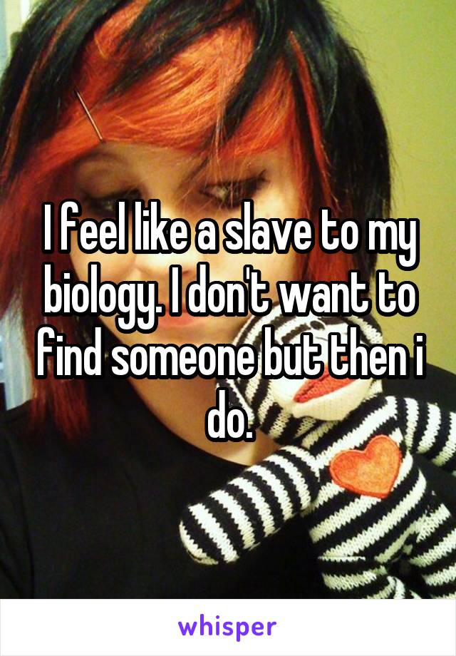 I feel like a slave to my biology. I don't want to find someone but then i do.