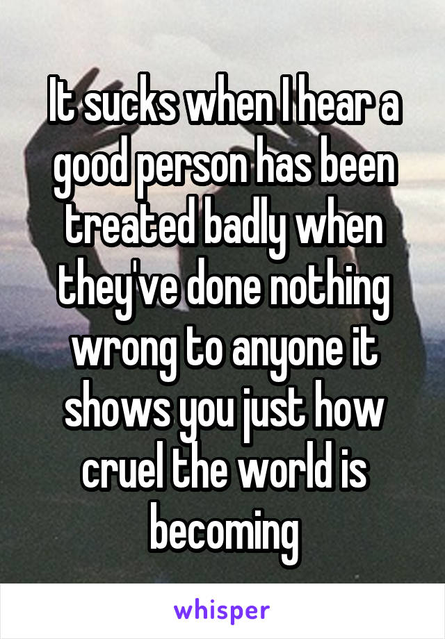It sucks when I hear a good person has been treated badly when they've done nothing wrong to anyone it shows you just how cruel the world is becoming