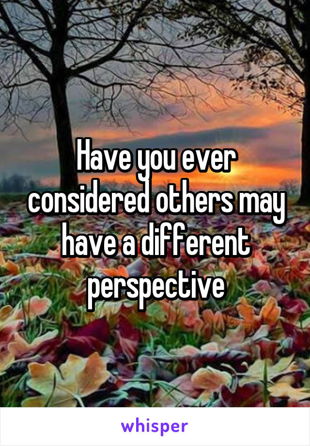 Have you ever considered others may have a different perspective