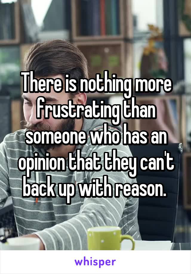 There is nothing more frustrating than someone who has an opinion that they can't back up with reason. 