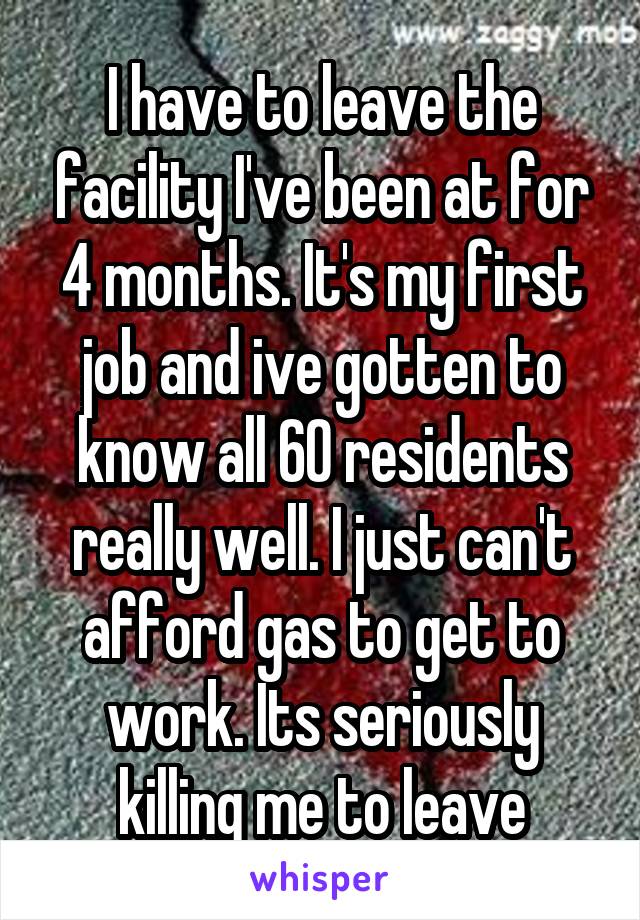 I have to leave the facility I've been at for 4 months. It's my first job and ive gotten to know all 60 residents really well. I just can't afford gas to get to work. Its seriously killing me to leave