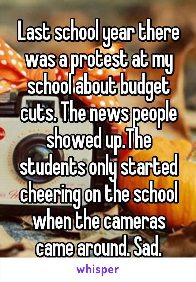 Last school year there was a protest at my school about budget cuts. The news people showed up.The students only started cheering on the school when the cameras came around. Sad.