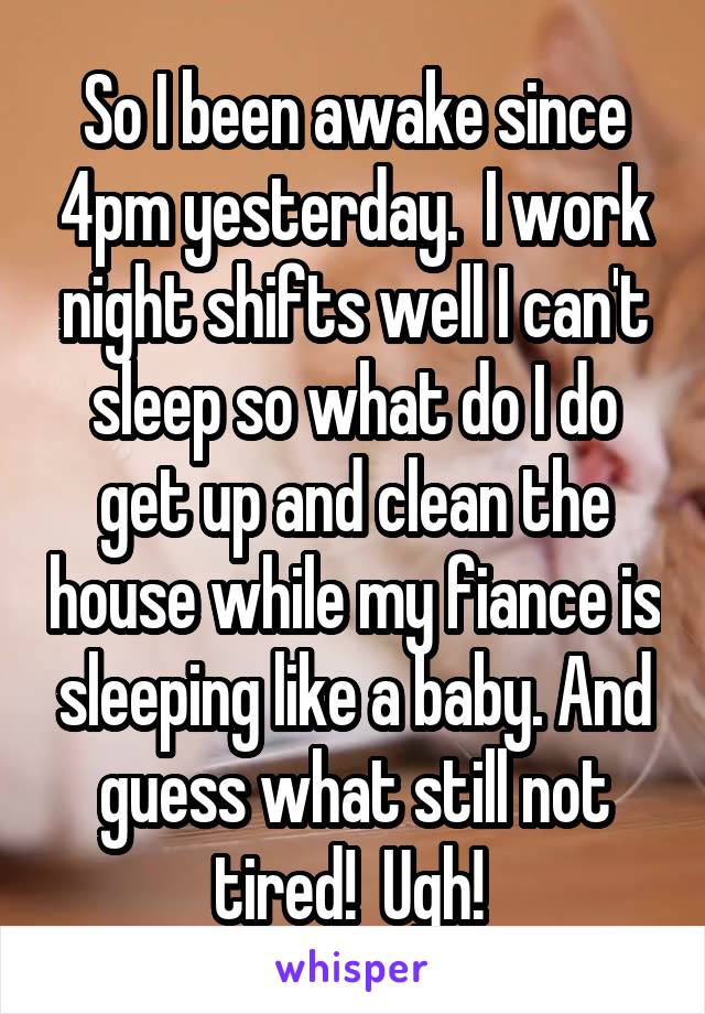 So I been awake since 4pm yesterday.  I work night shifts well I can't sleep so what do I do get up and clean the house while my fiance is sleeping like a baby. And guess what still not tired!  Ugh! 