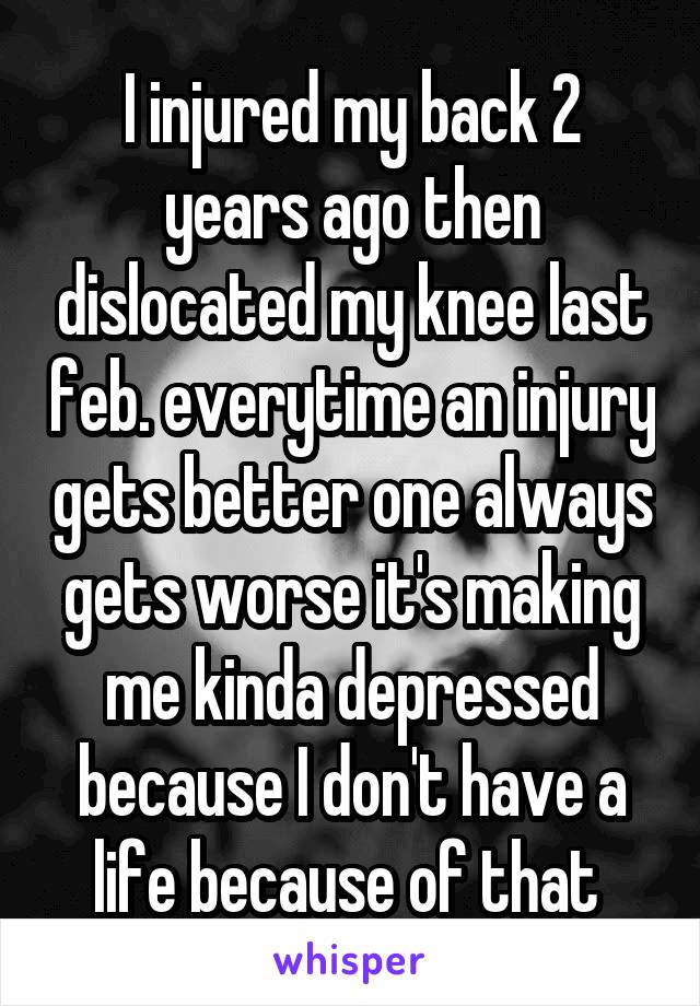 I injured my back 2 years ago then dislocated my knee last feb. everytime an injury gets better one always gets worse it's making me kinda depressed because I don't have a life because of that 