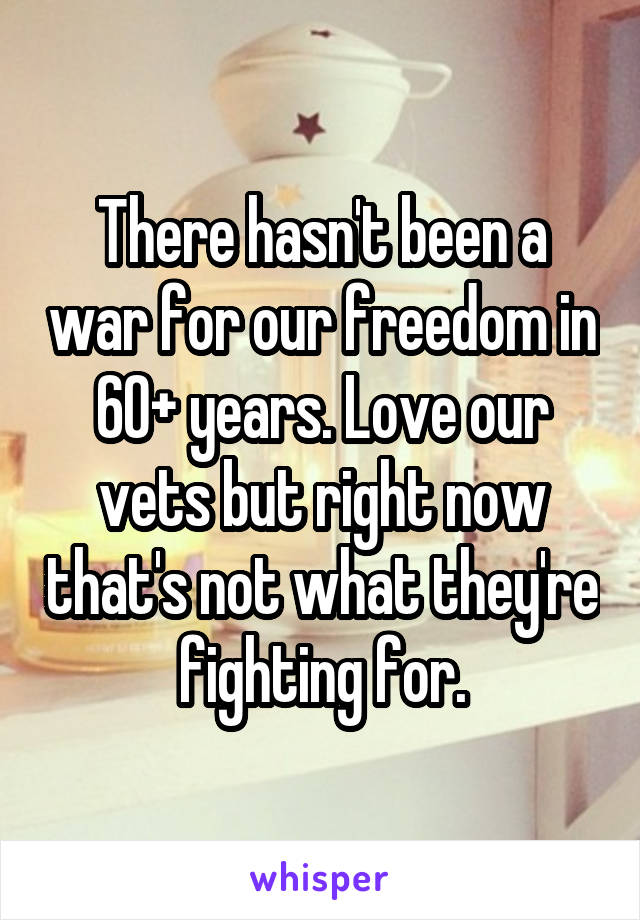 There hasn't been a war for our freedom in 60+ years. Love our vets but right now that's not what they're fighting for.