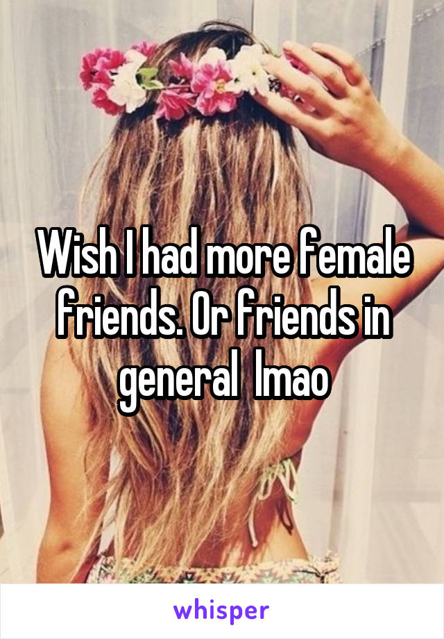 Wish I had more female friends. Or friends in general  lmao