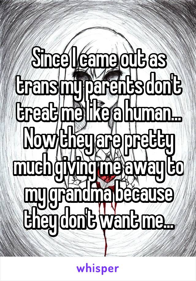 Since I came out as trans my parents don't treat me like a human... Now they are pretty much giving me away to my grandma because they don't want me...