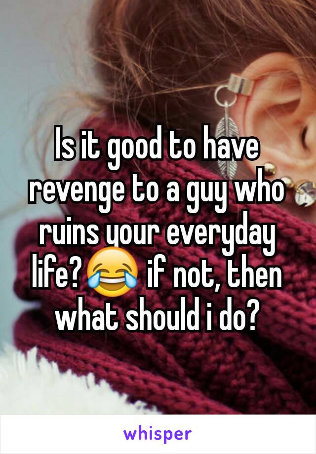 Is it good to have revenge to a guy who ruins your everyday life?😂 if not, then what should i do?