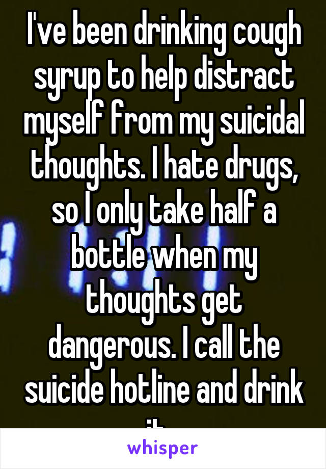 I've been drinking cough syrup to help distract myself from my suicidal thoughts. I hate drugs, so I only take half a bottle when my thoughts get dangerous. I call the suicide hotline and drink it...