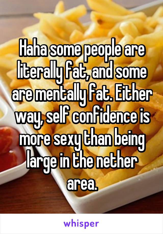 Haha some people are literally fat, and some are mentally fat. Either way, self confidence is more sexy than being large in the nether area.