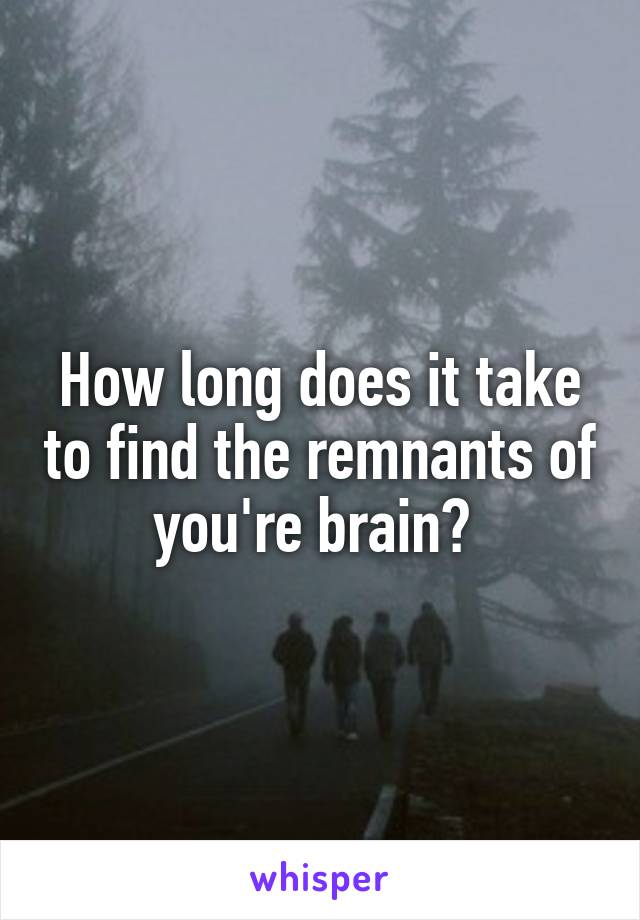 How long does it take to find the remnants of you're brain? 