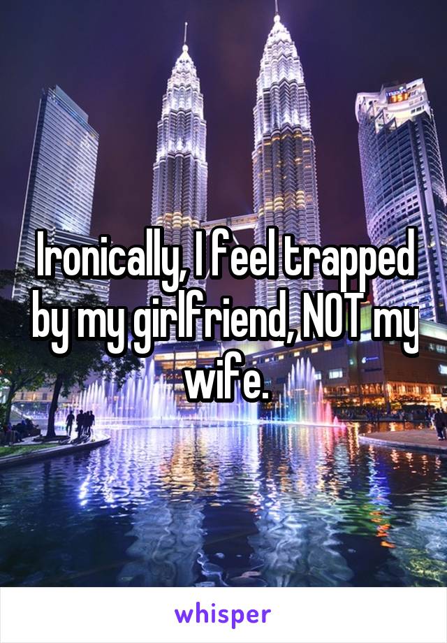 Ironically, I feel trapped by my girlfriend, NOT my wife.