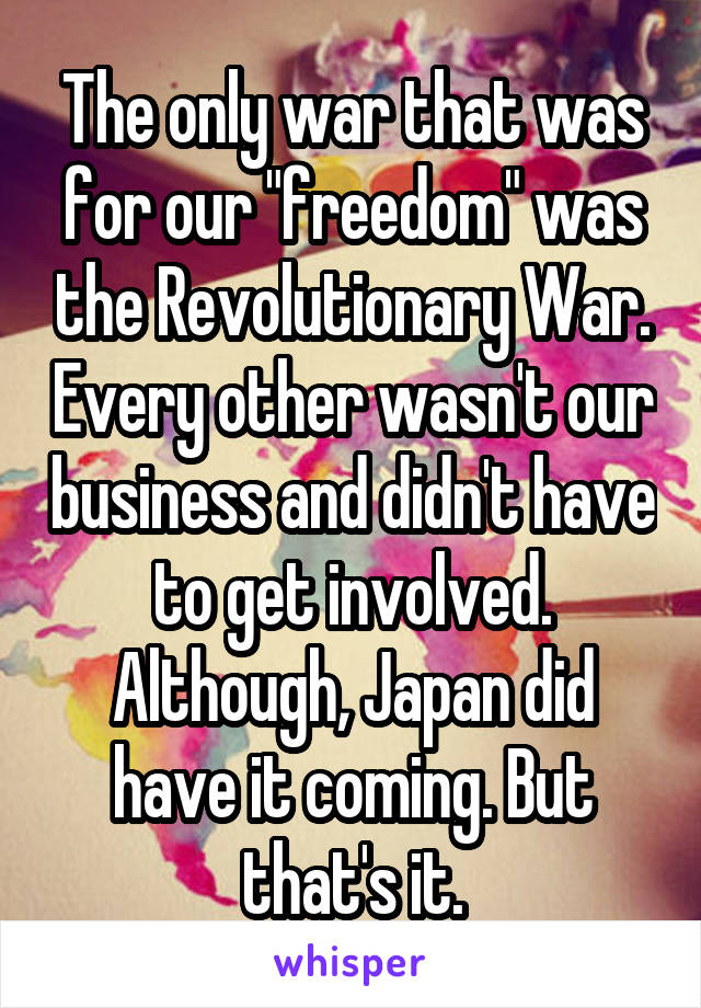 The only war that was for our "freedom" was the Revolutionary War. Every other wasn't our business and didn't have to get involved. Although, Japan did have it coming. But that's it.