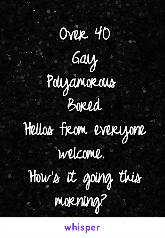Over 40
Gay
Polyamorous 
Bored
Hellos from everyone welcome. 
How's it going this morning? 