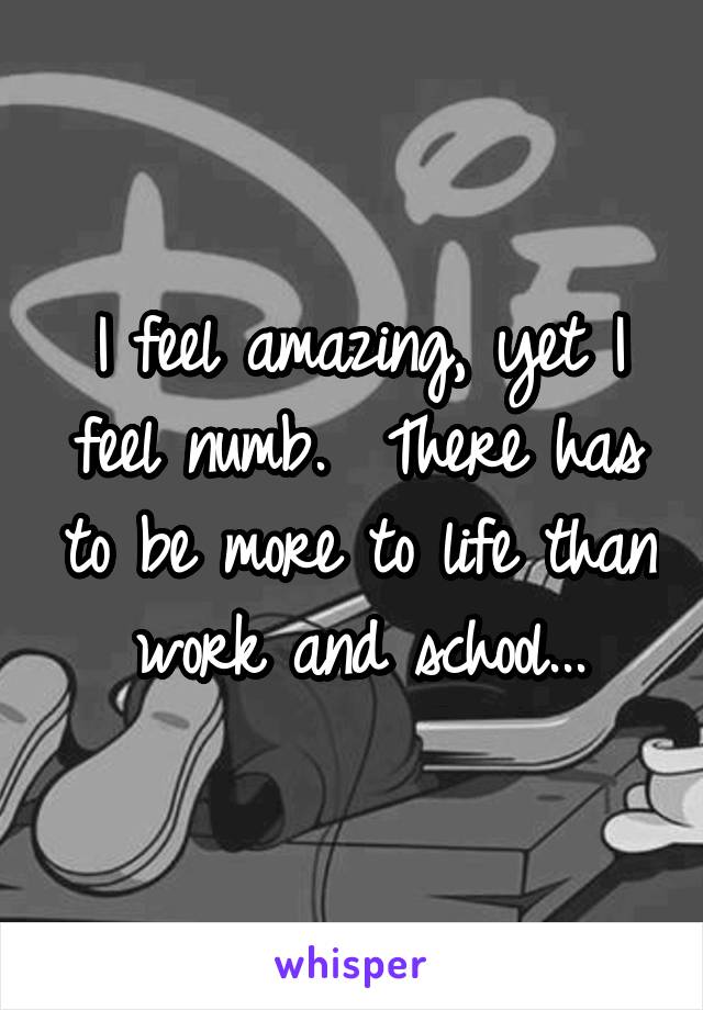 I feel amazing, yet I feel numb.  There has to be more to life than work and school...