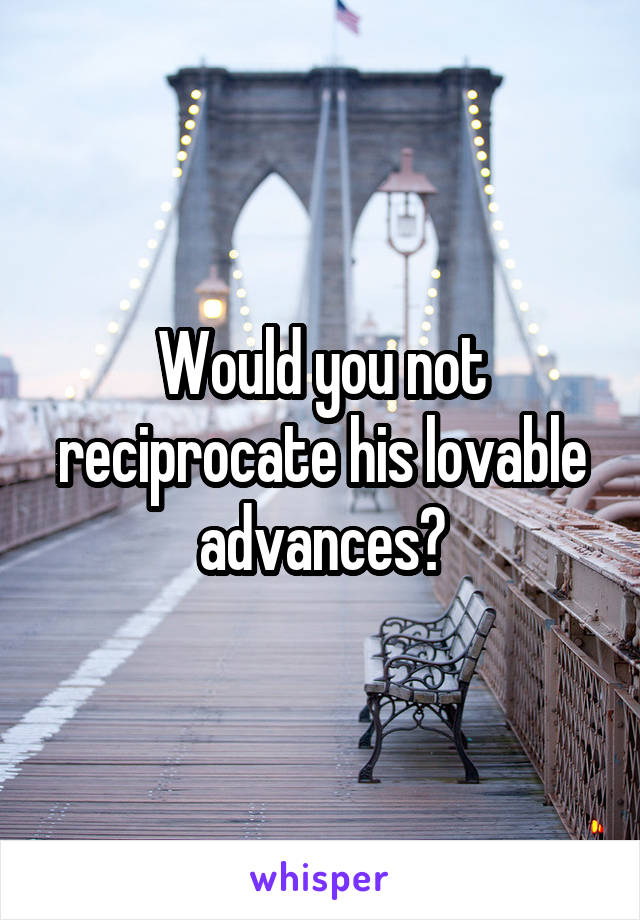 Would you not reciprocate his lovable advances?