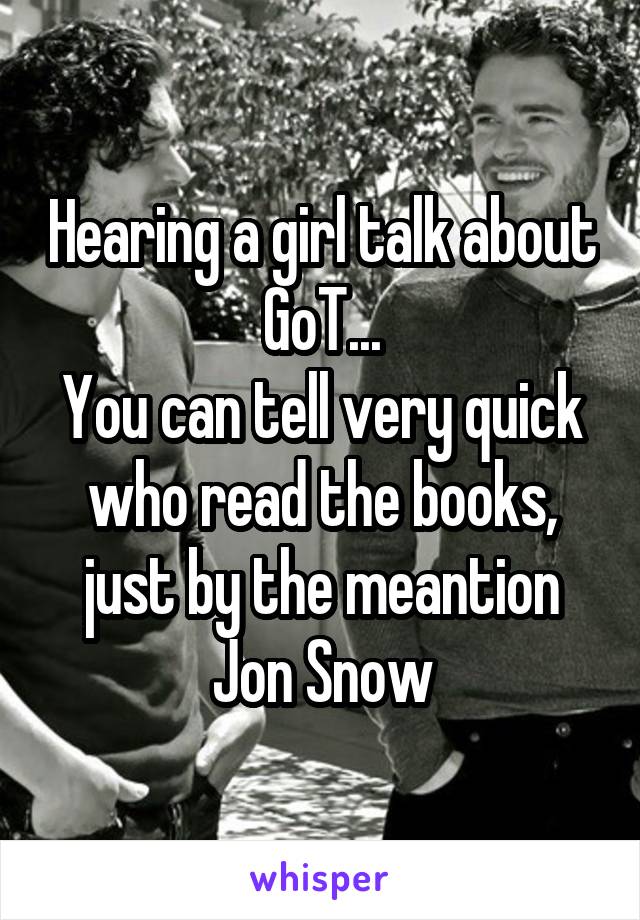 Hearing a girl talk about GoT...
You can tell very quick who read the books, just by the meantion Jon Snow